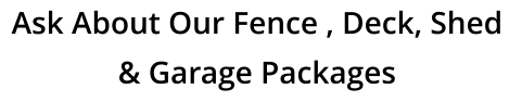 Ask About Our Fence , Deck, Shed  & Garage Packages